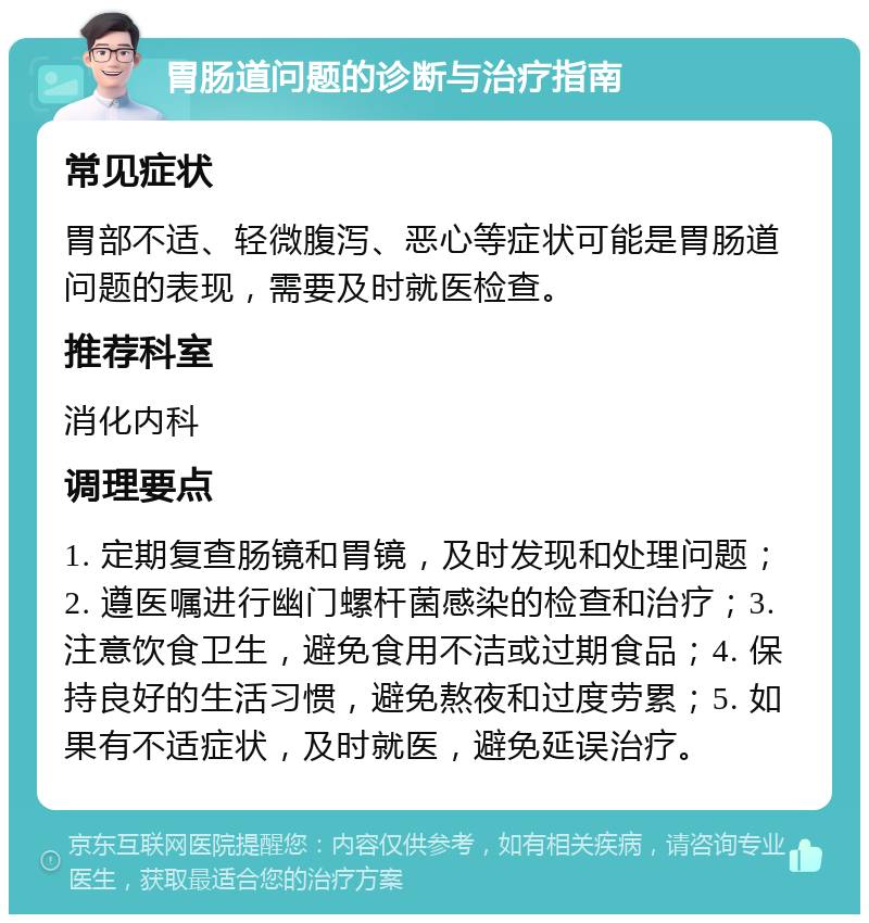 胃肠道问题的诊断与治疗指南 常见症状 胃部不适、轻微腹泻、恶心等症状可能是胃肠道问题的表现，需要及时就医检查。 推荐科室 消化内科 调理要点 1. 定期复查肠镜和胃镜，及时发现和处理问题；2. 遵医嘱进行幽门螺杆菌感染的检查和治疗；3. 注意饮食卫生，避免食用不洁或过期食品；4. 保持良好的生活习惯，避免熬夜和过度劳累；5. 如果有不适症状，及时就医，避免延误治疗。