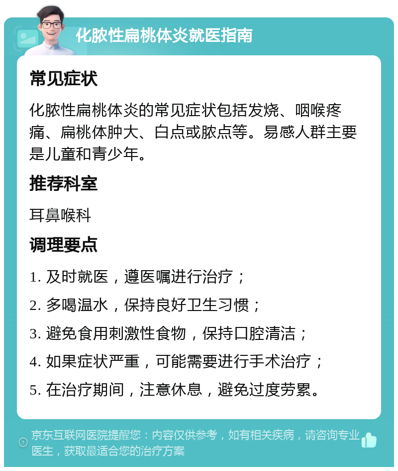 化脓性扁桃体炎就医指南 常见症状 化脓性扁桃体炎的常见症状包括发烧、咽喉疼痛、扁桃体肿大、白点或脓点等。易感人群主要是儿童和青少年。 推荐科室 耳鼻喉科 调理要点 1. 及时就医，遵医嘱进行治疗； 2. 多喝温水，保持良好卫生习惯； 3. 避免食用刺激性食物，保持口腔清洁； 4. 如果症状严重，可能需要进行手术治疗； 5. 在治疗期间，注意休息，避免过度劳累。