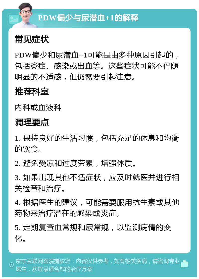 PDW偏少与尿潜血+1的解释 常见症状 PDW偏少和尿潜血+1可能是由多种原因引起的，包括炎症、感染或出血等。这些症状可能不伴随明显的不适感，但仍需要引起注意。 推荐科室 内科或血液科 调理要点 1. 保持良好的生活习惯，包括充足的休息和均衡的饮食。 2. 避免受凉和过度劳累，增强体质。 3. 如果出现其他不适症状，应及时就医并进行相关检查和治疗。 4. 根据医生的建议，可能需要服用抗生素或其他药物来治疗潜在的感染或炎症。 5. 定期复查血常规和尿常规，以监测病情的变化。