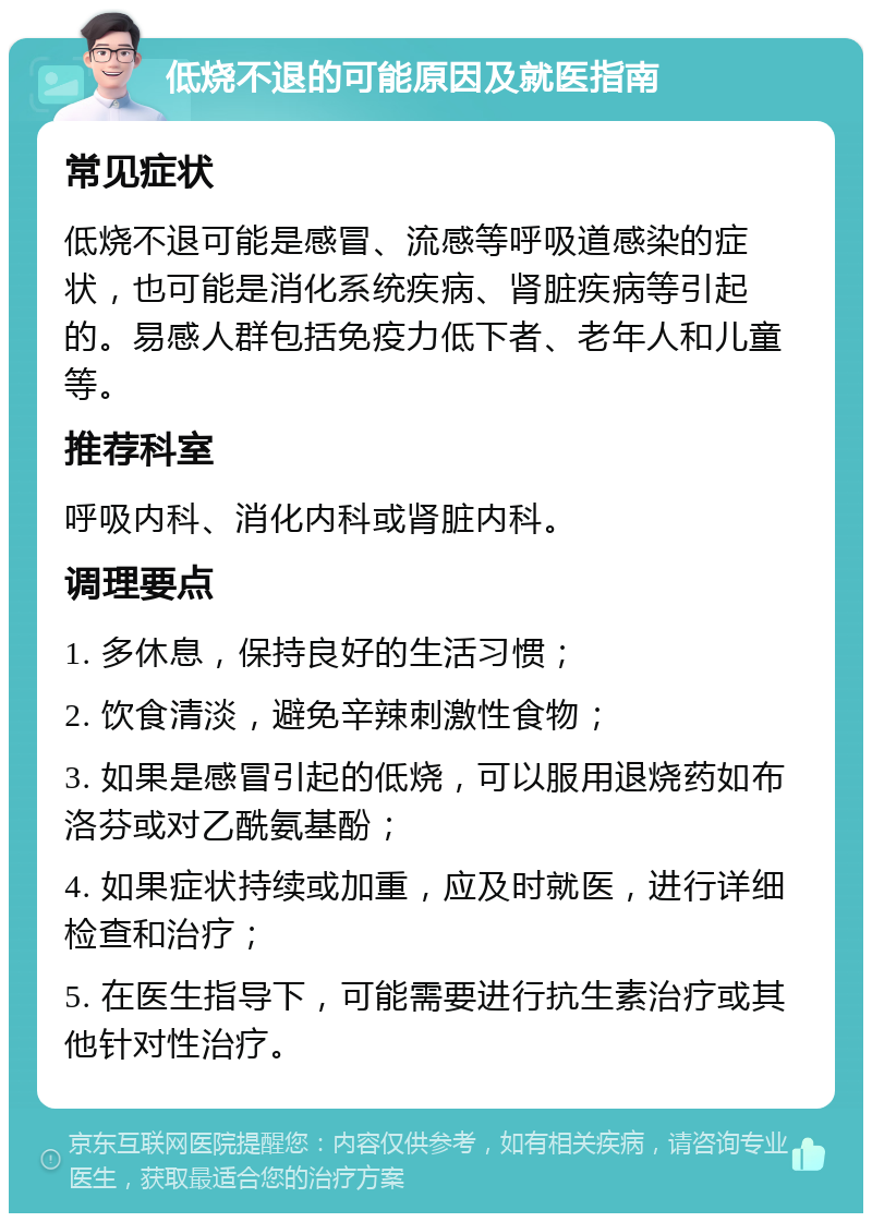 低烧不退的可能原因及就医指南 常见症状 低烧不退可能是感冒、流感等呼吸道感染的症状，也可能是消化系统疾病、肾脏疾病等引起的。易感人群包括免疫力低下者、老年人和儿童等。 推荐科室 呼吸内科、消化内科或肾脏内科。 调理要点 1. 多休息，保持良好的生活习惯； 2. 饮食清淡，避免辛辣刺激性食物； 3. 如果是感冒引起的低烧，可以服用退烧药如布洛芬或对乙酰氨基酚； 4. 如果症状持续或加重，应及时就医，进行详细检查和治疗； 5. 在医生指导下，可能需要进行抗生素治疗或其他针对性治疗。