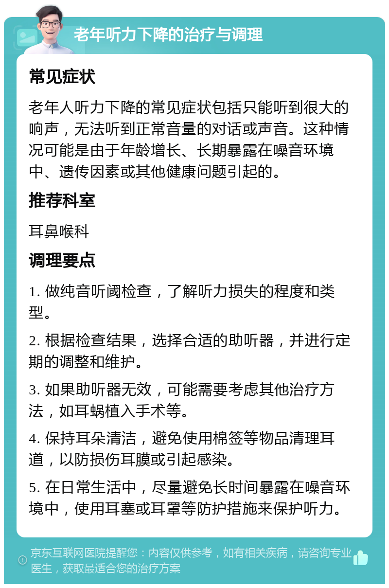 老年听力下降的治疗与调理 常见症状 老年人听力下降的常见症状包括只能听到很大的响声，无法听到正常音量的对话或声音。这种情况可能是由于年龄增长、长期暴露在噪音环境中、遗传因素或其他健康问题引起的。 推荐科室 耳鼻喉科 调理要点 1. 做纯音听阈检查，了解听力损失的程度和类型。 2. 根据检查结果，选择合适的助听器，并进行定期的调整和维护。 3. 如果助听器无效，可能需要考虑其他治疗方法，如耳蜗植入手术等。 4. 保持耳朵清洁，避免使用棉签等物品清理耳道，以防损伤耳膜或引起感染。 5. 在日常生活中，尽量避免长时间暴露在噪音环境中，使用耳塞或耳罩等防护措施来保护听力。