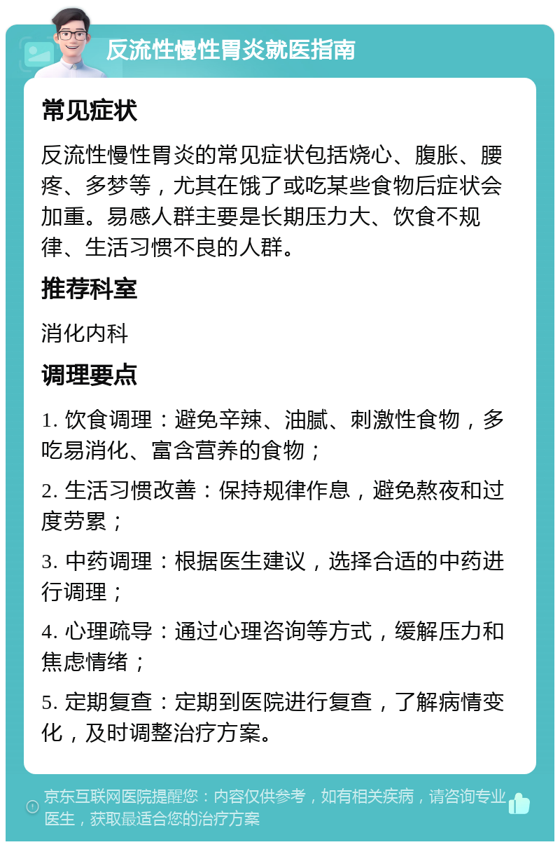 反流性慢性胃炎就医指南 常见症状 反流性慢性胃炎的常见症状包括烧心、腹胀、腰疼、多梦等，尤其在饿了或吃某些食物后症状会加重。易感人群主要是长期压力大、饮食不规律、生活习惯不良的人群。 推荐科室 消化内科 调理要点 1. 饮食调理：避免辛辣、油腻、刺激性食物，多吃易消化、富含营养的食物； 2. 生活习惯改善：保持规律作息，避免熬夜和过度劳累； 3. 中药调理：根据医生建议，选择合适的中药进行调理； 4. 心理疏导：通过心理咨询等方式，缓解压力和焦虑情绪； 5. 定期复查：定期到医院进行复查，了解病情变化，及时调整治疗方案。