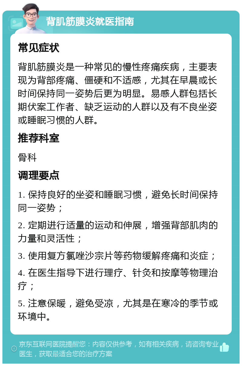 背肌筋膜炎就医指南 常见症状 背肌筋膜炎是一种常见的慢性疼痛疾病，主要表现为背部疼痛、僵硬和不适感，尤其在早晨或长时间保持同一姿势后更为明显。易感人群包括长期伏案工作者、缺乏运动的人群以及有不良坐姿或睡眠习惯的人群。 推荐科室 骨科 调理要点 1. 保持良好的坐姿和睡眠习惯，避免长时间保持同一姿势； 2. 定期进行适量的运动和伸展，增强背部肌肉的力量和灵活性； 3. 使用复方氯唑沙宗片等药物缓解疼痛和炎症； 4. 在医生指导下进行理疗、针灸和按摩等物理治疗； 5. 注意保暖，避免受凉，尤其是在寒冷的季节或环境中。