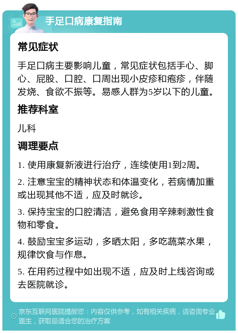 手足口病康复指南 常见症状 手足口病主要影响儿童，常见症状包括手心、脚心、屁股、口腔、口周出现小皮疹和疱疹，伴随发烧、食欲不振等。易感人群为5岁以下的儿童。 推荐科室 儿科 调理要点 1. 使用康复新液进行治疗，连续使用1到2周。 2. 注意宝宝的精神状态和体温变化，若病情加重或出现其他不适，应及时就诊。 3. 保持宝宝的口腔清洁，避免食用辛辣刺激性食物和零食。 4. 鼓励宝宝多运动，多晒太阳，多吃蔬菜水果，规律饮食与作息。 5. 在用药过程中如出现不适，应及时上线咨询或去医院就诊。