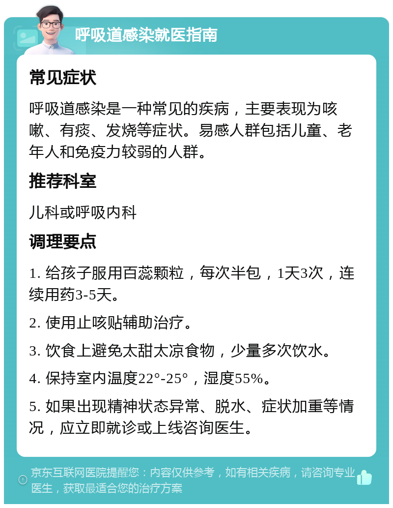 呼吸道感染就医指南 常见症状 呼吸道感染是一种常见的疾病，主要表现为咳嗽、有痰、发烧等症状。易感人群包括儿童、老年人和免疫力较弱的人群。 推荐科室 儿科或呼吸内科 调理要点 1. 给孩子服用百蕊颗粒，每次半包，1天3次，连续用药3-5天。 2. 使用止咳贴辅助治疗。 3. 饮食上避免太甜太凉食物，少量多次饮水。 4. 保持室内温度22°-25°，湿度55%。 5. 如果出现精神状态异常、脱水、症状加重等情况，应立即就诊或上线咨询医生。