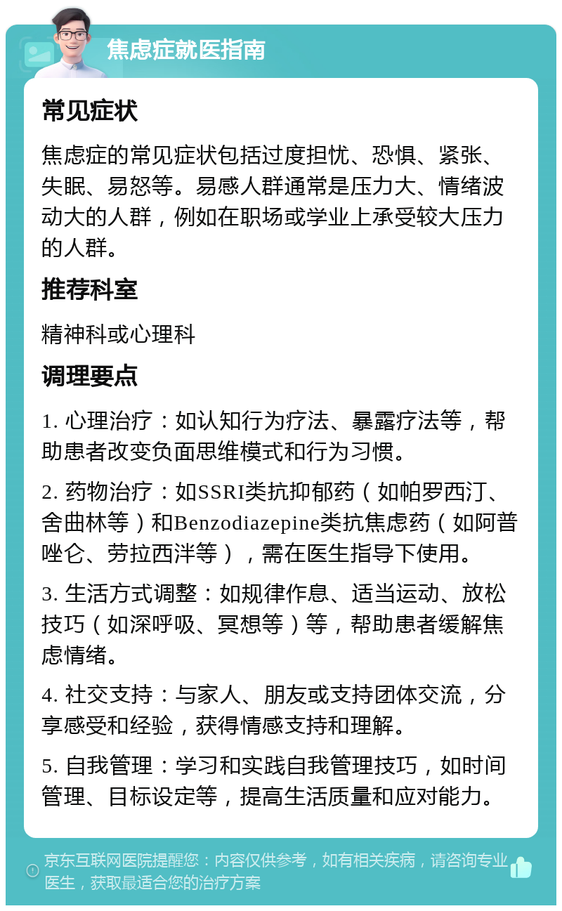 焦虑症就医指南 常见症状 焦虑症的常见症状包括过度担忧、恐惧、紧张、失眠、易怒等。易感人群通常是压力大、情绪波动大的人群，例如在职场或学业上承受较大压力的人群。 推荐科室 精神科或心理科 调理要点 1. 心理治疗：如认知行为疗法、暴露疗法等，帮助患者改变负面思维模式和行为习惯。 2. 药物治疗：如SSRI类抗抑郁药（如帕罗西汀、舍曲林等）和Benzodiazepine类抗焦虑药（如阿普唑仑、劳拉西泮等），需在医生指导下使用。 3. 生活方式调整：如规律作息、适当运动、放松技巧（如深呼吸、冥想等）等，帮助患者缓解焦虑情绪。 4. 社交支持：与家人、朋友或支持团体交流，分享感受和经验，获得情感支持和理解。 5. 自我管理：学习和实践自我管理技巧，如时间管理、目标设定等，提高生活质量和应对能力。