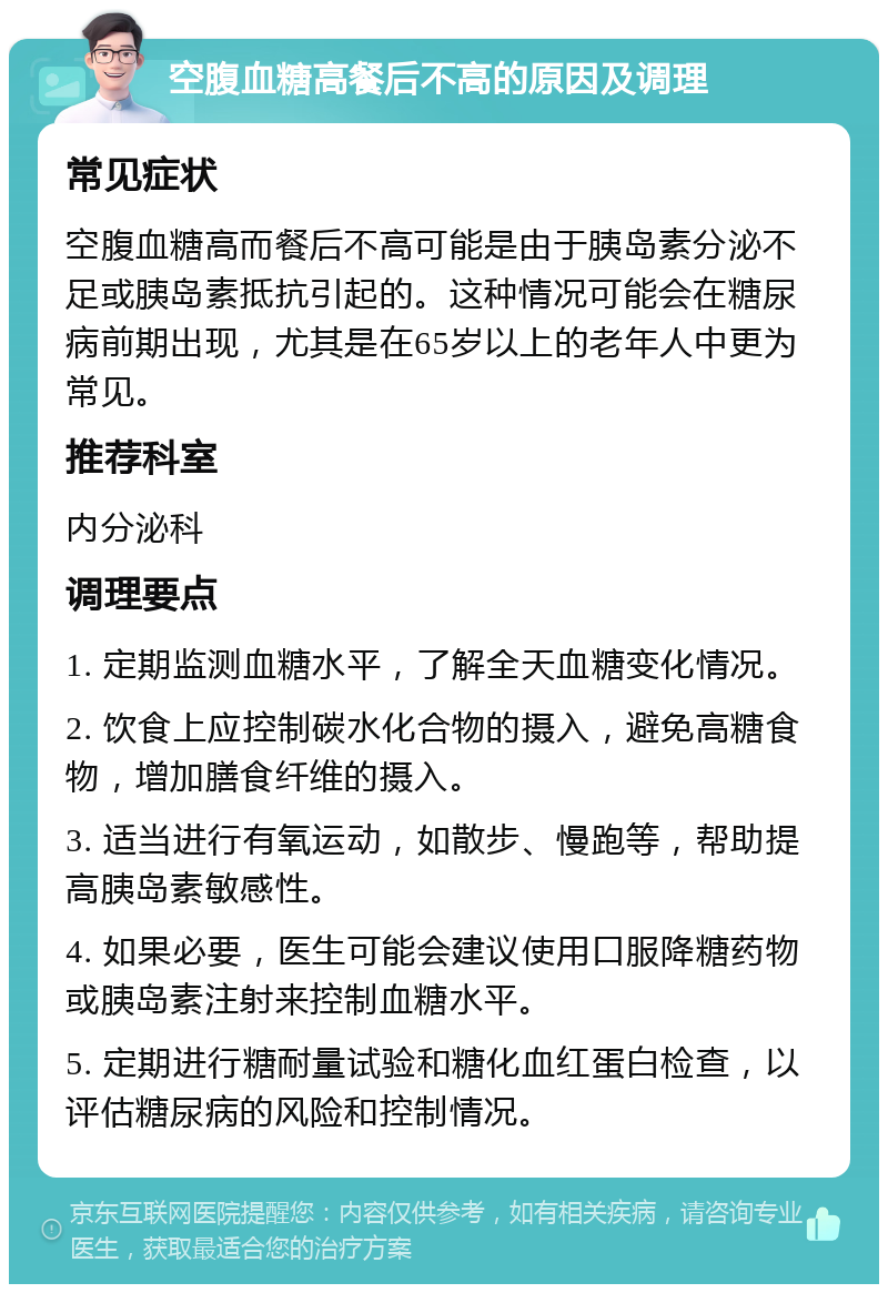 空腹血糖高餐后不高的原因及调理 常见症状 空腹血糖高而餐后不高可能是由于胰岛素分泌不足或胰岛素抵抗引起的。这种情况可能会在糖尿病前期出现，尤其是在65岁以上的老年人中更为常见。 推荐科室 内分泌科 调理要点 1. 定期监测血糖水平，了解全天血糖变化情况。 2. 饮食上应控制碳水化合物的摄入，避免高糖食物，增加膳食纤维的摄入。 3. 适当进行有氧运动，如散步、慢跑等，帮助提高胰岛素敏感性。 4. 如果必要，医生可能会建议使用口服降糖药物或胰岛素注射来控制血糖水平。 5. 定期进行糖耐量试验和糖化血红蛋白检查，以评估糖尿病的风险和控制情况。