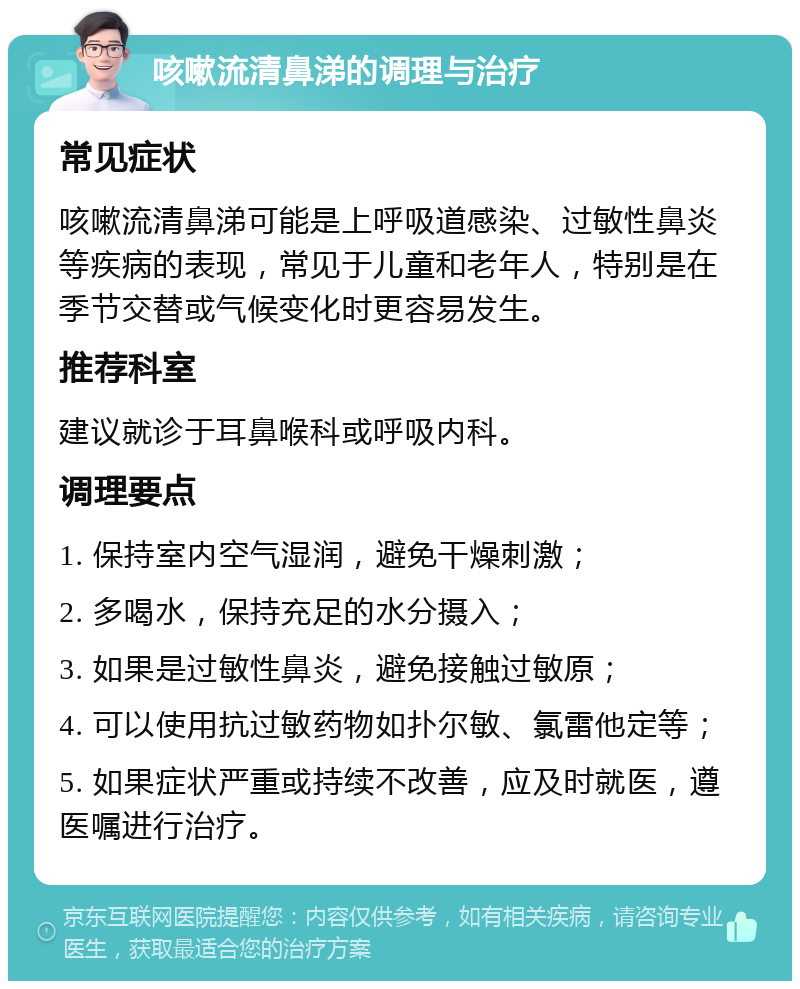 咳嗽流清鼻涕的调理与治疗 常见症状 咳嗽流清鼻涕可能是上呼吸道感染、过敏性鼻炎等疾病的表现，常见于儿童和老年人，特别是在季节交替或气候变化时更容易发生。 推荐科室 建议就诊于耳鼻喉科或呼吸内科。 调理要点 1. 保持室内空气湿润，避免干燥刺激； 2. 多喝水，保持充足的水分摄入； 3. 如果是过敏性鼻炎，避免接触过敏原； 4. 可以使用抗过敏药物如扑尔敏、氯雷他定等； 5. 如果症状严重或持续不改善，应及时就医，遵医嘱进行治疗。