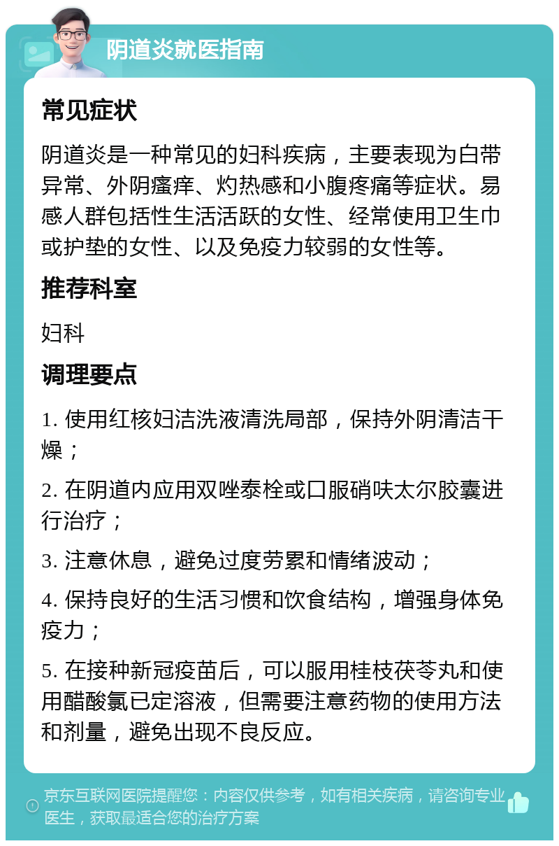 阴道炎就医指南 常见症状 阴道炎是一种常见的妇科疾病，主要表现为白带异常、外阴瘙痒、灼热感和小腹疼痛等症状。易感人群包括性生活活跃的女性、经常使用卫生巾或护垫的女性、以及免疫力较弱的女性等。 推荐科室 妇科 调理要点 1. 使用红核妇洁洗液清洗局部，保持外阴清洁干燥； 2. 在阴道内应用双唑泰栓或口服硝呋太尔胶囊进行治疗； 3. 注意休息，避免过度劳累和情绪波动； 4. 保持良好的生活习惯和饮食结构，增强身体免疫力； 5. 在接种新冠疫苗后，可以服用桂枝茯苓丸和使用醋酸氯已定溶液，但需要注意药物的使用方法和剂量，避免出现不良反应。