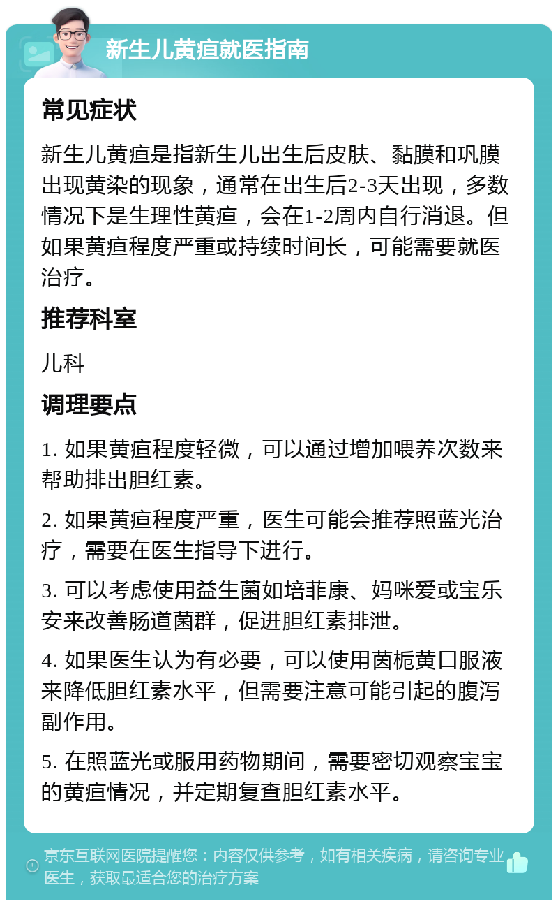 新生儿黄疸就医指南 常见症状 新生儿黄疸是指新生儿出生后皮肤、黏膜和巩膜出现黄染的现象，通常在出生后2-3天出现，多数情况下是生理性黄疸，会在1-2周内自行消退。但如果黄疸程度严重或持续时间长，可能需要就医治疗。 推荐科室 儿科 调理要点 1. 如果黄疸程度轻微，可以通过增加喂养次数来帮助排出胆红素。 2. 如果黄疸程度严重，医生可能会推荐照蓝光治疗，需要在医生指导下进行。 3. 可以考虑使用益生菌如培菲康、妈咪爱或宝乐安来改善肠道菌群，促进胆红素排泄。 4. 如果医生认为有必要，可以使用茵栀黄口服液来降低胆红素水平，但需要注意可能引起的腹泻副作用。 5. 在照蓝光或服用药物期间，需要密切观察宝宝的黄疸情况，并定期复查胆红素水平。