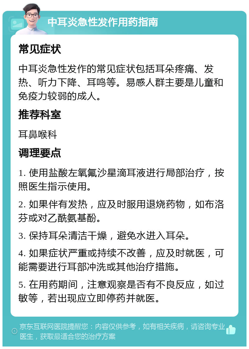 中耳炎急性发作用药指南 常见症状 中耳炎急性发作的常见症状包括耳朵疼痛、发热、听力下降、耳鸣等。易感人群主要是儿童和免疫力较弱的成人。 推荐科室 耳鼻喉科 调理要点 1. 使用盐酸左氧氟沙星滴耳液进行局部治疗，按照医生指示使用。 2. 如果伴有发热，应及时服用退烧药物，如布洛芬或对乙酰氨基酚。 3. 保持耳朵清洁干燥，避免水进入耳朵。 4. 如果症状严重或持续不改善，应及时就医，可能需要进行耳部冲洗或其他治疗措施。 5. 在用药期间，注意观察是否有不良反应，如过敏等，若出现应立即停药并就医。