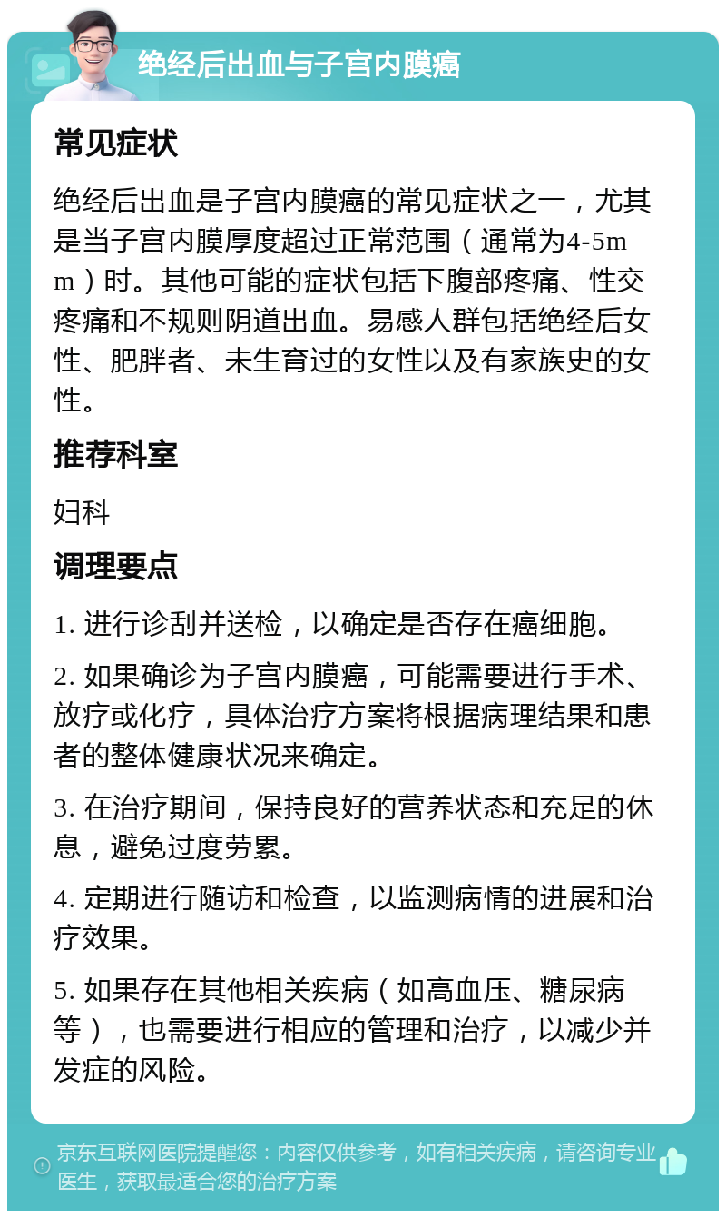 绝经后出血与子宫内膜癌 常见症状 绝经后出血是子宫内膜癌的常见症状之一，尤其是当子宫内膜厚度超过正常范围（通常为4-5mm）时。其他可能的症状包括下腹部疼痛、性交疼痛和不规则阴道出血。易感人群包括绝经后女性、肥胖者、未生育过的女性以及有家族史的女性。 推荐科室 妇科 调理要点 1. 进行诊刮并送检，以确定是否存在癌细胞。 2. 如果确诊为子宫内膜癌，可能需要进行手术、放疗或化疗，具体治疗方案将根据病理结果和患者的整体健康状况来确定。 3. 在治疗期间，保持良好的营养状态和充足的休息，避免过度劳累。 4. 定期进行随访和检查，以监测病情的进展和治疗效果。 5. 如果存在其他相关疾病（如高血压、糖尿病等），也需要进行相应的管理和治疗，以减少并发症的风险。