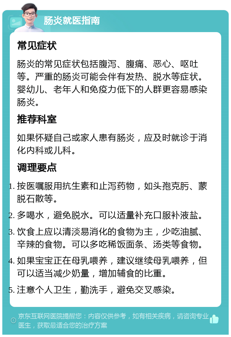 肠炎就医指南 常见症状 肠炎的常见症状包括腹泻、腹痛、恶心、呕吐等。严重的肠炎可能会伴有发热、脱水等症状。婴幼儿、老年人和免疫力低下的人群更容易感染肠炎。 推荐科室 如果怀疑自己或家人患有肠炎，应及时就诊于消化内科或儿科。 调理要点 按医嘱服用抗生素和止泻药物，如头孢克肟、蒙脱石散等。 多喝水，避免脱水。可以适量补充口服补液盐。 饮食上应以清淡易消化的食物为主，少吃油腻、辛辣的食物。可以多吃稀饭面条、汤类等食物。 如果宝宝正在母乳喂养，建议继续母乳喂养，但可以适当减少奶量，增加辅食的比重。 注意个人卫生，勤洗手，避免交叉感染。