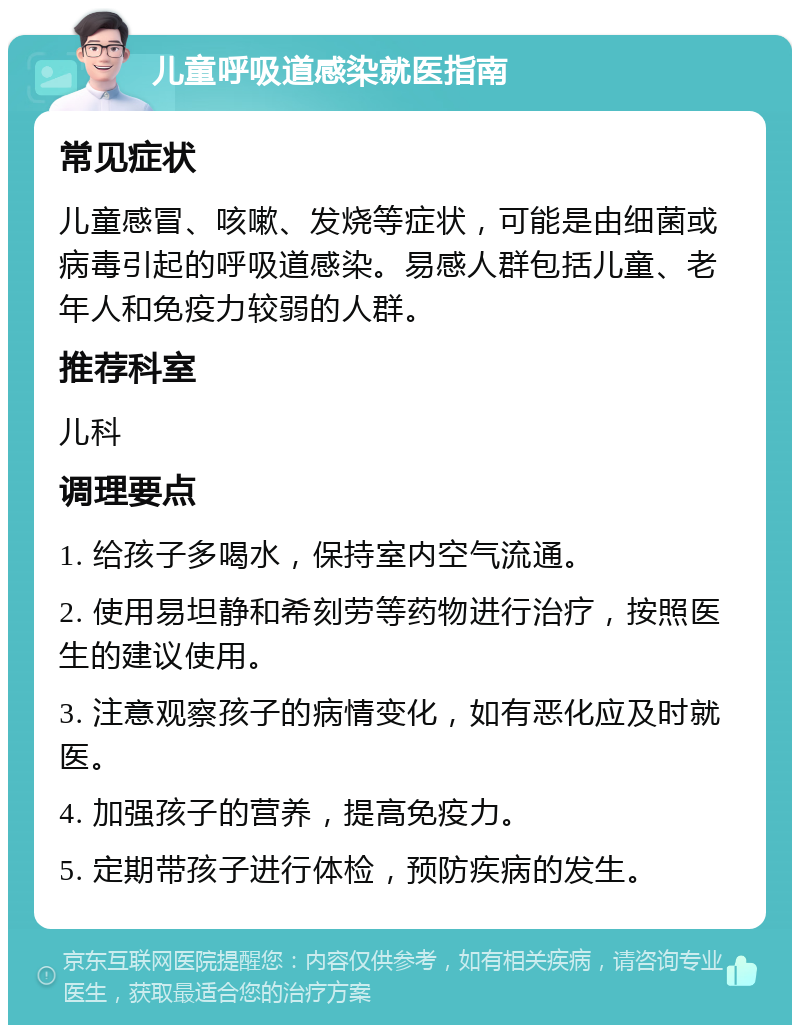 儿童呼吸道感染就医指南 常见症状 儿童感冒、咳嗽、发烧等症状，可能是由细菌或病毒引起的呼吸道感染。易感人群包括儿童、老年人和免疫力较弱的人群。 推荐科室 儿科 调理要点 1. 给孩子多喝水，保持室内空气流通。 2. 使用易坦静和希刻劳等药物进行治疗，按照医生的建议使用。 3. 注意观察孩子的病情变化，如有恶化应及时就医。 4. 加强孩子的营养，提高免疫力。 5. 定期带孩子进行体检，预防疾病的发生。