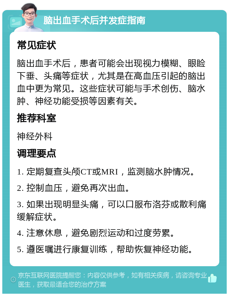 脑出血手术后并发症指南 常见症状 脑出血手术后，患者可能会出现视力模糊、眼睑下垂、头痛等症状，尤其是在高血压引起的脑出血中更为常见。这些症状可能与手术创伤、脑水肿、神经功能受损等因素有关。 推荐科室 神经外科 调理要点 1. 定期复查头颅CT或MRI，监测脑水肿情况。 2. 控制血压，避免再次出血。 3. 如果出现明显头痛，可以口服布洛芬或散利痛缓解症状。 4. 注意休息，避免剧烈运动和过度劳累。 5. 遵医嘱进行康复训练，帮助恢复神经功能。