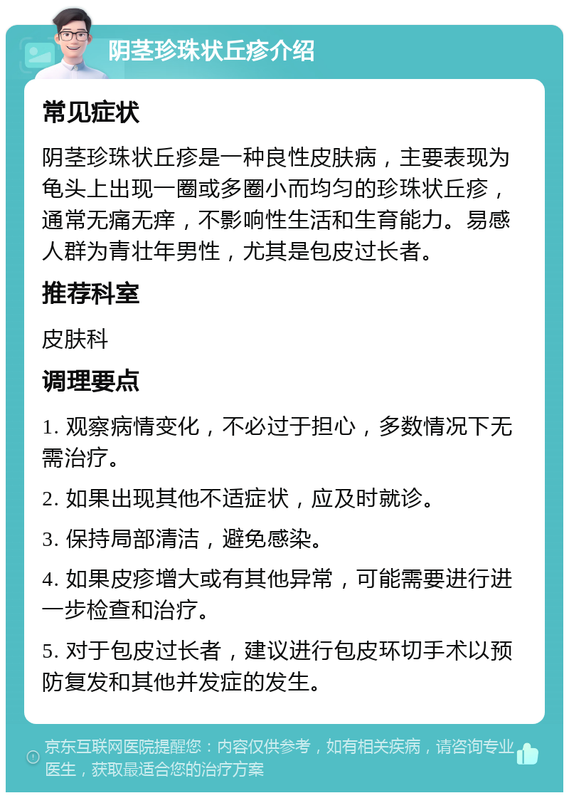 阴茎珍珠状丘疹介绍 常见症状 阴茎珍珠状丘疹是一种良性皮肤病，主要表现为龟头上出现一圈或多圈小而均匀的珍珠状丘疹，通常无痛无痒，不影响性生活和生育能力。易感人群为青壮年男性，尤其是包皮过长者。 推荐科室 皮肤科 调理要点 1. 观察病情变化，不必过于担心，多数情况下无需治疗。 2. 如果出现其他不适症状，应及时就诊。 3. 保持局部清洁，避免感染。 4. 如果皮疹增大或有其他异常，可能需要进行进一步检查和治疗。 5. 对于包皮过长者，建议进行包皮环切手术以预防复发和其他并发症的发生。