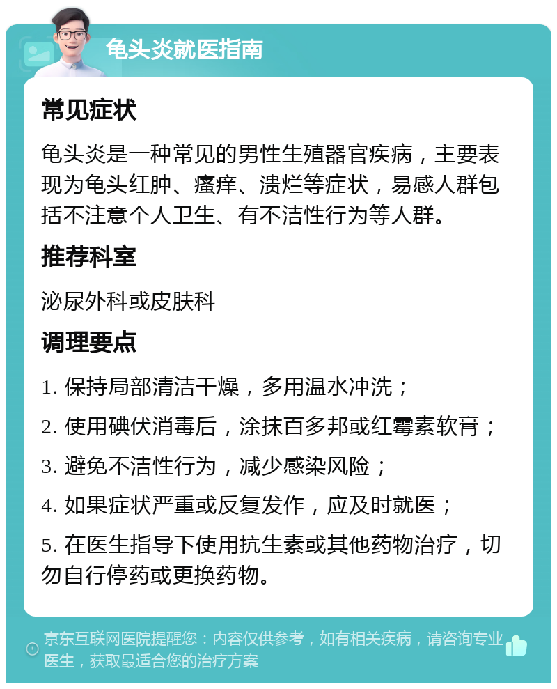 龟头炎就医指南 常见症状 龟头炎是一种常见的男性生殖器官疾病，主要表现为龟头红肿、瘙痒、溃烂等症状，易感人群包括不注意个人卫生、有不洁性行为等人群。 推荐科室 泌尿外科或皮肤科 调理要点 1. 保持局部清洁干燥，多用温水冲洗； 2. 使用碘伏消毒后，涂抹百多邦或红霉素软膏； 3. 避免不洁性行为，减少感染风险； 4. 如果症状严重或反复发作，应及时就医； 5. 在医生指导下使用抗生素或其他药物治疗，切勿自行停药或更换药物。