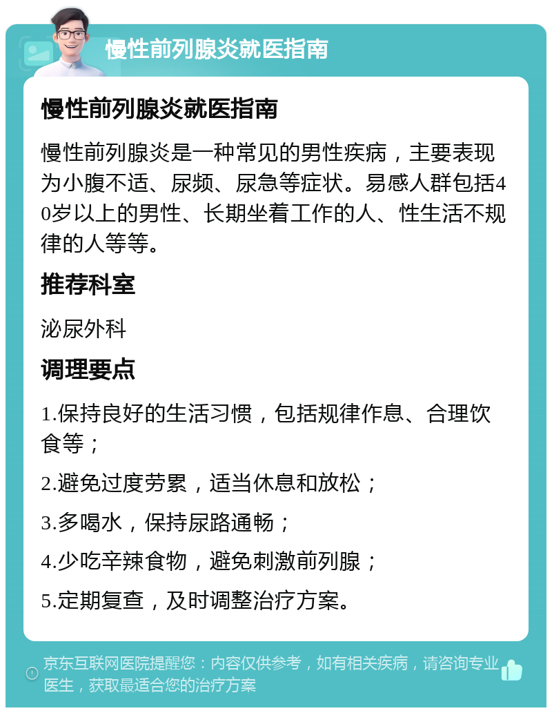 慢性前列腺炎就医指南 慢性前列腺炎就医指南 慢性前列腺炎是一种常见的男性疾病，主要表现为小腹不适、尿频、尿急等症状。易感人群包括40岁以上的男性、长期坐着工作的人、性生活不规律的人等等。 推荐科室 泌尿外科 调理要点 1.保持良好的生活习惯，包括规律作息、合理饮食等； 2.避免过度劳累，适当休息和放松； 3.多喝水，保持尿路通畅； 4.少吃辛辣食物，避免刺激前列腺； 5.定期复查，及时调整治疗方案。