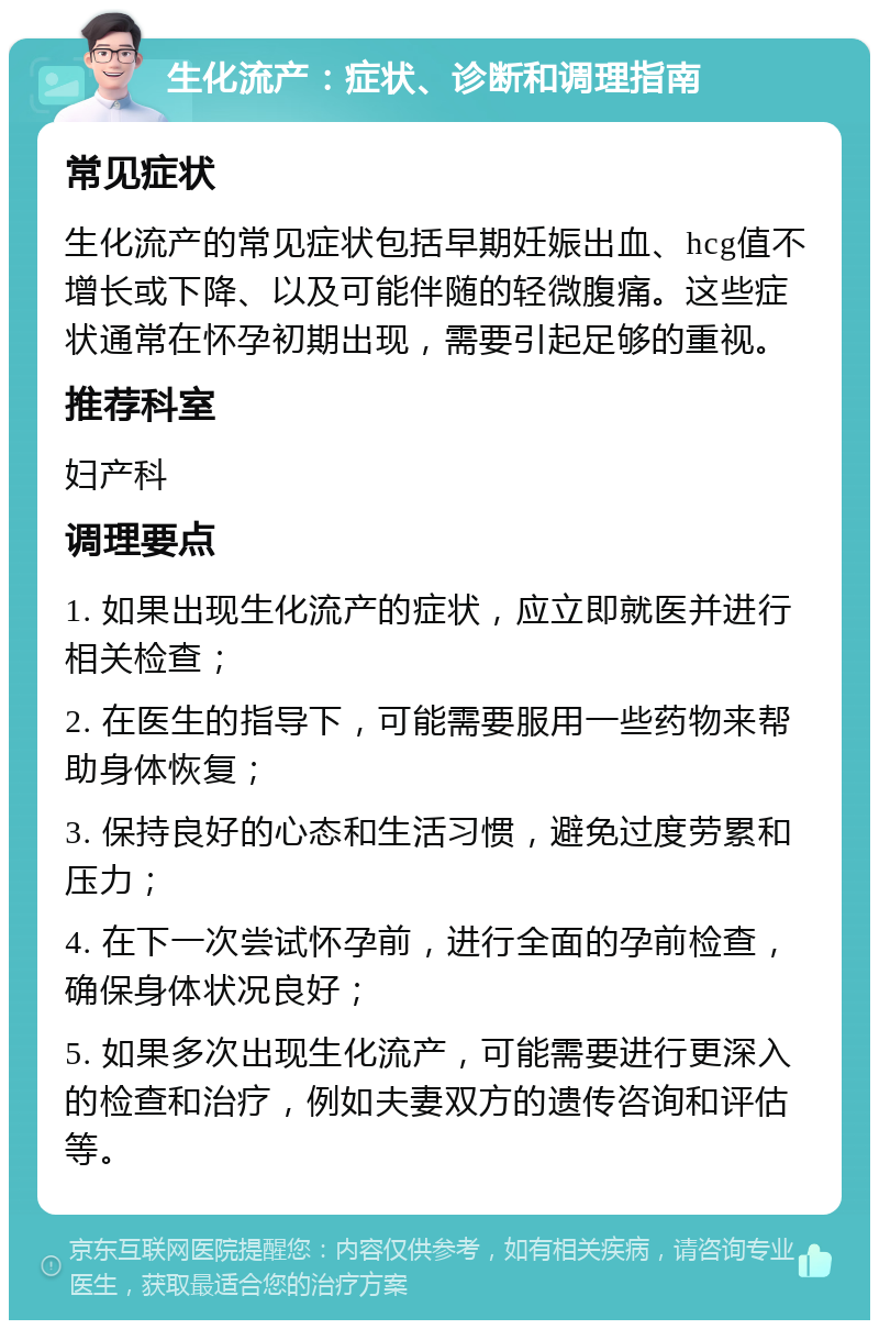 生化流产：症状、诊断和调理指南 常见症状 生化流产的常见症状包括早期妊娠出血、hcg值不增长或下降、以及可能伴随的轻微腹痛。这些症状通常在怀孕初期出现，需要引起足够的重视。 推荐科室 妇产科 调理要点 1. 如果出现生化流产的症状，应立即就医并进行相关检查； 2. 在医生的指导下，可能需要服用一些药物来帮助身体恢复； 3. 保持良好的心态和生活习惯，避免过度劳累和压力； 4. 在下一次尝试怀孕前，进行全面的孕前检查，确保身体状况良好； 5. 如果多次出现生化流产，可能需要进行更深入的检查和治疗，例如夫妻双方的遗传咨询和评估等。