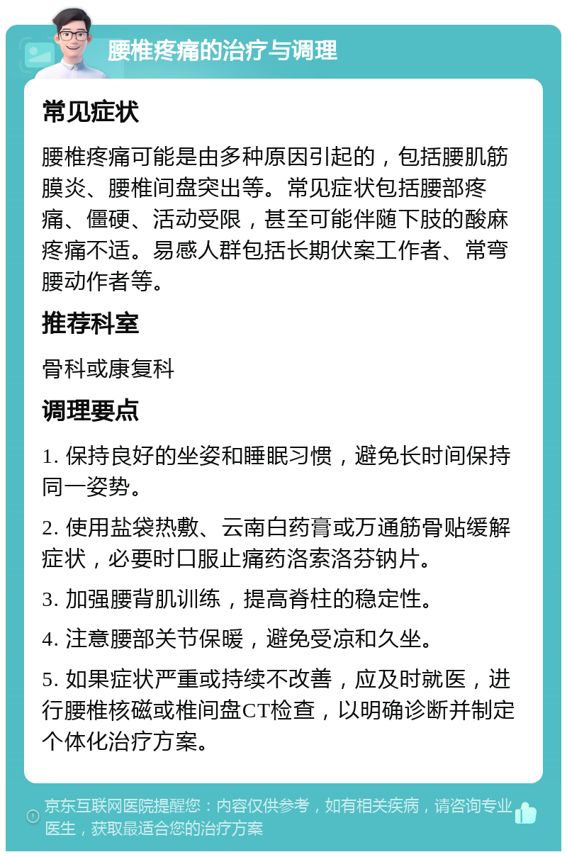 腰椎疼痛的治疗与调理 常见症状 腰椎疼痛可能是由多种原因引起的，包括腰肌筋膜炎、腰椎间盘突出等。常见症状包括腰部疼痛、僵硬、活动受限，甚至可能伴随下肢的酸麻疼痛不适。易感人群包括长期伏案工作者、常弯腰动作者等。 推荐科室 骨科或康复科 调理要点 1. 保持良好的坐姿和睡眠习惯，避免长时间保持同一姿势。 2. 使用盐袋热敷、云南白药膏或万通筋骨贴缓解症状，必要时口服止痛药洛索洛芬钠片。 3. 加强腰背肌训练，提高脊柱的稳定性。 4. 注意腰部关节保暖，避免受凉和久坐。 5. 如果症状严重或持续不改善，应及时就医，进行腰椎核磁或椎间盘CT检查，以明确诊断并制定个体化治疗方案。