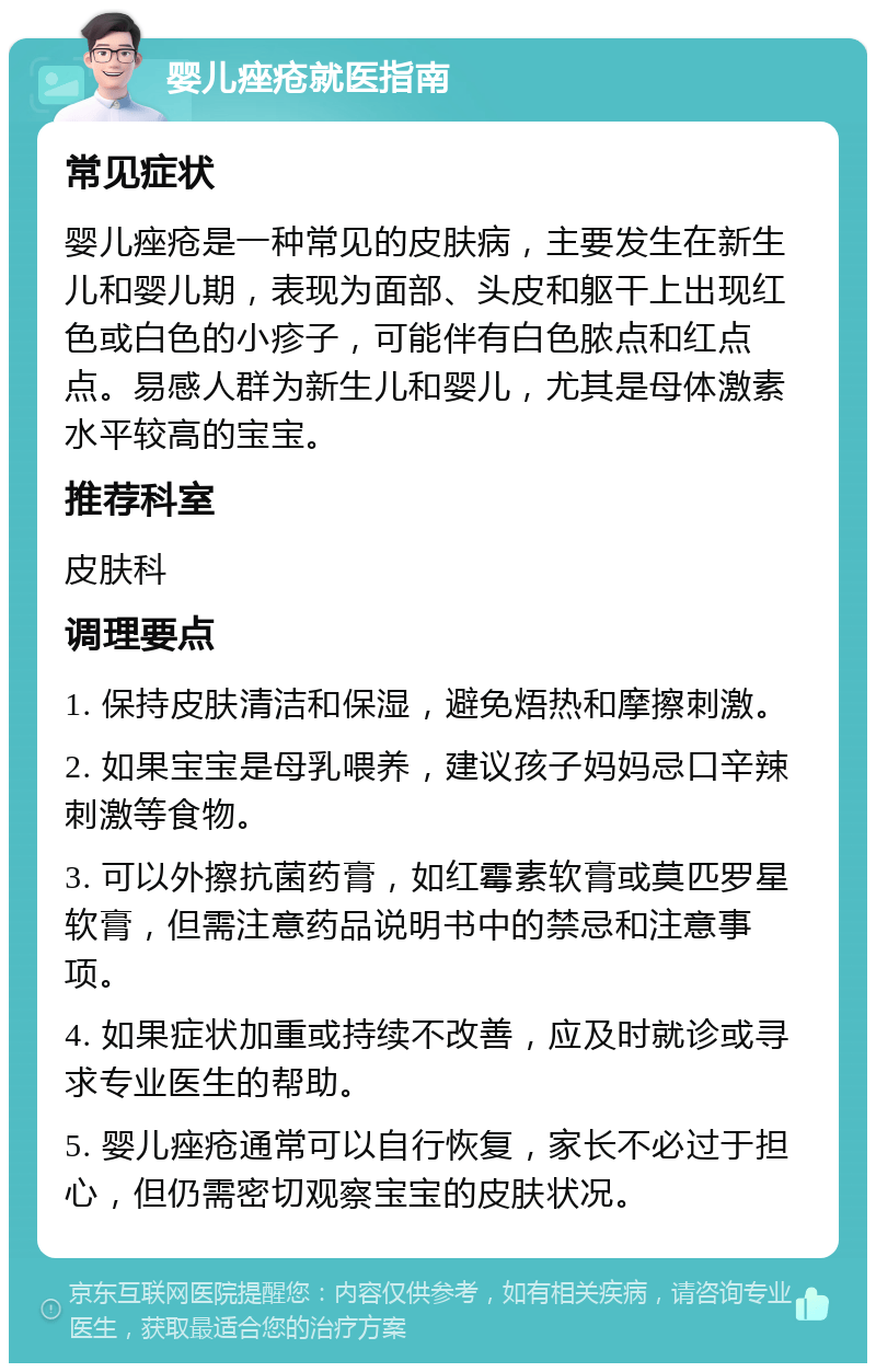 婴儿痤疮就医指南 常见症状 婴儿痤疮是一种常见的皮肤病，主要发生在新生儿和婴儿期，表现为面部、头皮和躯干上出现红色或白色的小疹子，可能伴有白色脓点和红点点。易感人群为新生儿和婴儿，尤其是母体激素水平较高的宝宝。 推荐科室 皮肤科 调理要点 1. 保持皮肤清洁和保湿，避免焐热和摩擦刺激。 2. 如果宝宝是母乳喂养，建议孩子妈妈忌口辛辣刺激等食物。 3. 可以外擦抗菌药膏，如红霉素软膏或莫匹罗星软膏，但需注意药品说明书中的禁忌和注意事项。 4. 如果症状加重或持续不改善，应及时就诊或寻求专业医生的帮助。 5. 婴儿痤疮通常可以自行恢复，家长不必过于担心，但仍需密切观察宝宝的皮肤状况。