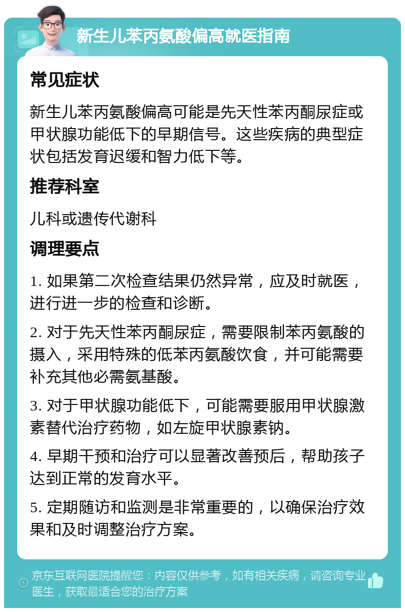 新生儿苯丙氨酸偏高就医指南 常见症状 新生儿苯丙氨酸偏高可能是先天性苯丙酮尿症或甲状腺功能低下的早期信号。这些疾病的典型症状包括发育迟缓和智力低下等。 推荐科室 儿科或遗传代谢科 调理要点 1. 如果第二次检查结果仍然异常，应及时就医，进行进一步的检查和诊断。 2. 对于先天性苯丙酮尿症，需要限制苯丙氨酸的摄入，采用特殊的低苯丙氨酸饮食，并可能需要补充其他必需氨基酸。 3. 对于甲状腺功能低下，可能需要服用甲状腺激素替代治疗药物，如左旋甲状腺素钠。 4. 早期干预和治疗可以显著改善预后，帮助孩子达到正常的发育水平。 5. 定期随访和监测是非常重要的，以确保治疗效果和及时调整治疗方案。