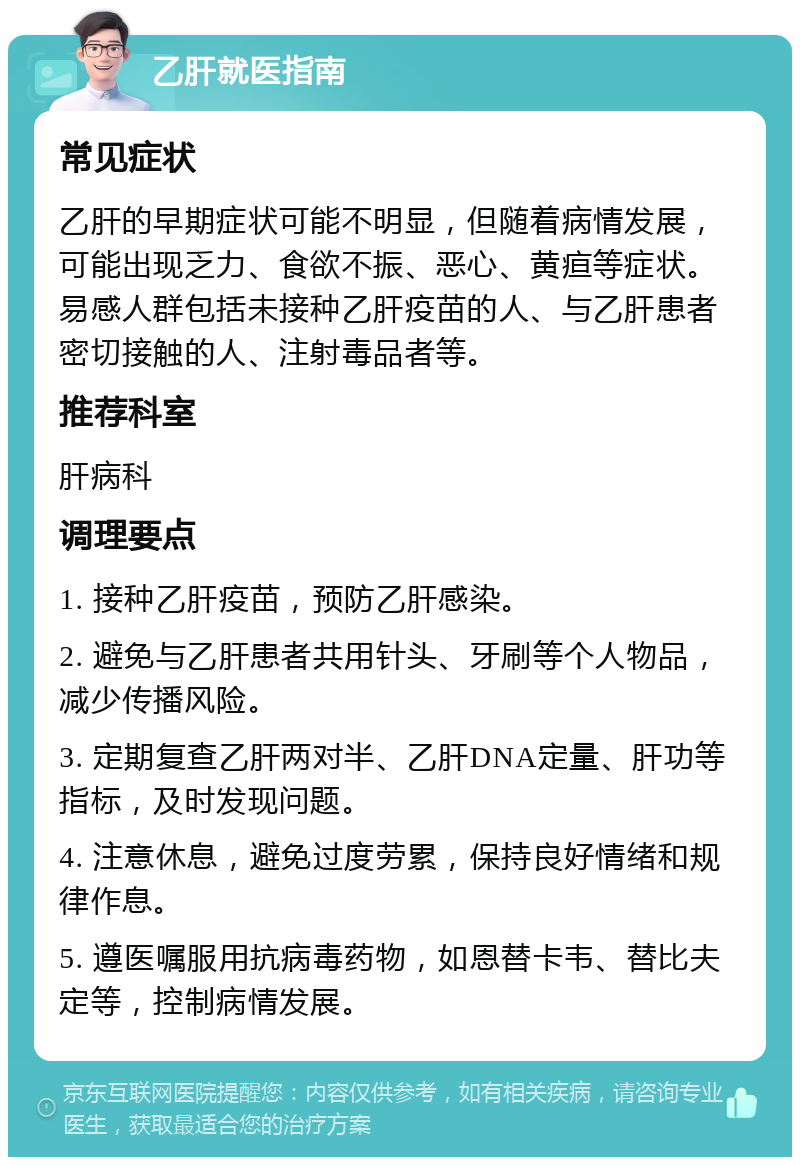 乙肝就医指南 常见症状 乙肝的早期症状可能不明显，但随着病情发展，可能出现乏力、食欲不振、恶心、黄疸等症状。易感人群包括未接种乙肝疫苗的人、与乙肝患者密切接触的人、注射毒品者等。 推荐科室 肝病科 调理要点 1. 接种乙肝疫苗，预防乙肝感染。 2. 避免与乙肝患者共用针头、牙刷等个人物品，减少传播风险。 3. 定期复查乙肝两对半、乙肝DNA定量、肝功等指标，及时发现问题。 4. 注意休息，避免过度劳累，保持良好情绪和规律作息。 5. 遵医嘱服用抗病毒药物，如恩替卡韦、替比夫定等，控制病情发展。