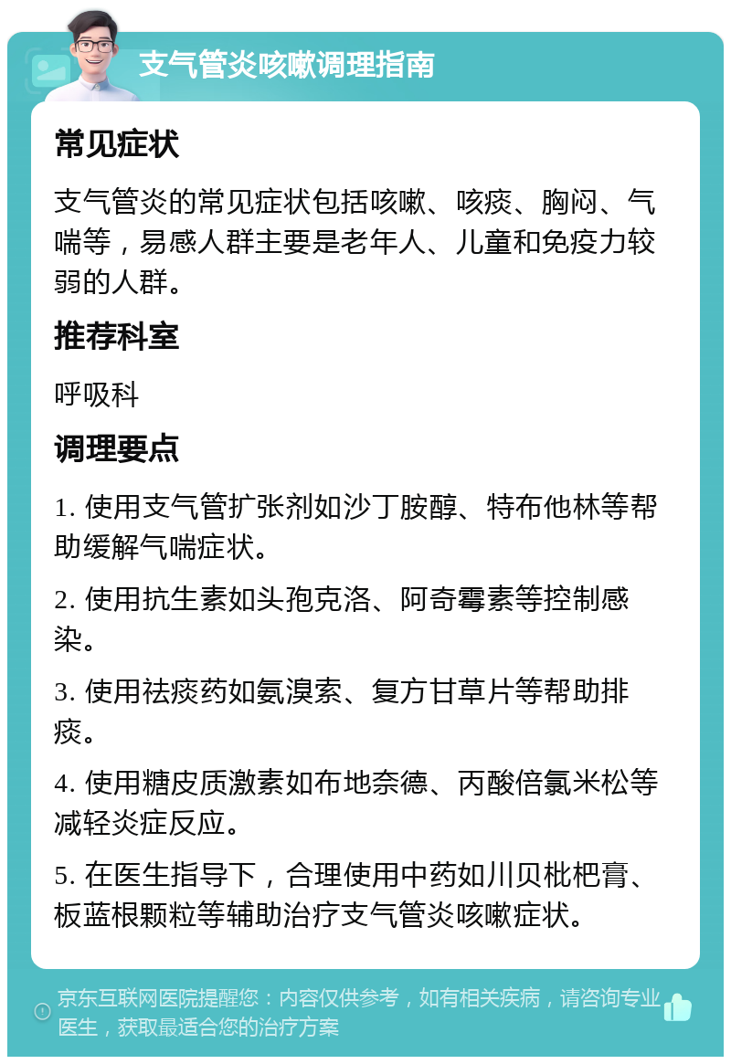 支气管炎咳嗽调理指南 常见症状 支气管炎的常见症状包括咳嗽、咳痰、胸闷、气喘等，易感人群主要是老年人、儿童和免疫力较弱的人群。 推荐科室 呼吸科 调理要点 1. 使用支气管扩张剂如沙丁胺醇、特布他林等帮助缓解气喘症状。 2. 使用抗生素如头孢克洛、阿奇霉素等控制感染。 3. 使用祛痰药如氨溴索、复方甘草片等帮助排痰。 4. 使用糖皮质激素如布地奈德、丙酸倍氯米松等减轻炎症反应。 5. 在医生指导下，合理使用中药如川贝枇杷膏、板蓝根颗粒等辅助治疗支气管炎咳嗽症状。