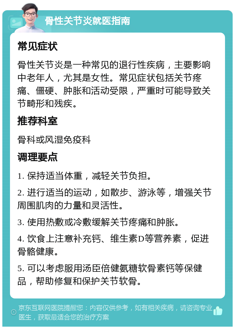 骨性关节炎就医指南 常见症状 骨性关节炎是一种常见的退行性疾病，主要影响中老年人，尤其是女性。常见症状包括关节疼痛、僵硬、肿胀和活动受限，严重时可能导致关节畸形和残疾。 推荐科室 骨科或风湿免疫科 调理要点 1. 保持适当体重，减轻关节负担。 2. 进行适当的运动，如散步、游泳等，增强关节周围肌肉的力量和灵活性。 3. 使用热敷或冷敷缓解关节疼痛和肿胀。 4. 饮食上注意补充钙、维生素D等营养素，促进骨骼健康。 5. 可以考虑服用汤臣倍健氨糖软骨素钙等保健品，帮助修复和保护关节软骨。