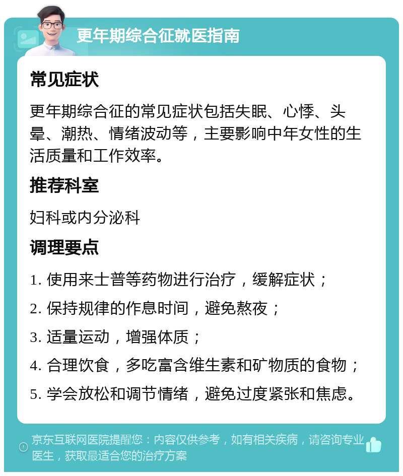 更年期综合征就医指南 常见症状 更年期综合征的常见症状包括失眠、心悸、头晕、潮热、情绪波动等，主要影响中年女性的生活质量和工作效率。 推荐科室 妇科或内分泌科 调理要点 1. 使用来士普等药物进行治疗，缓解症状； 2. 保持规律的作息时间，避免熬夜； 3. 适量运动，增强体质； 4. 合理饮食，多吃富含维生素和矿物质的食物； 5. 学会放松和调节情绪，避免过度紧张和焦虑。