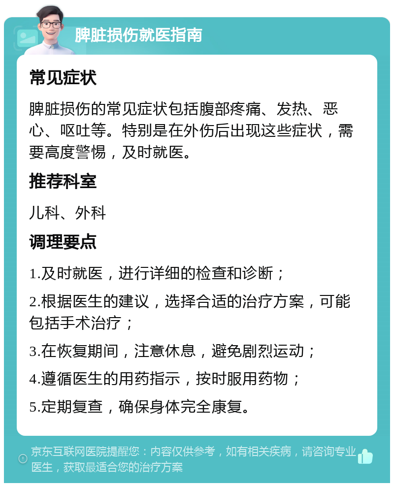 脾脏损伤就医指南 常见症状 脾脏损伤的常见症状包括腹部疼痛、发热、恶心、呕吐等。特别是在外伤后出现这些症状，需要高度警惕，及时就医。 推荐科室 儿科、外科 调理要点 1.及时就医，进行详细的检查和诊断； 2.根据医生的建议，选择合适的治疗方案，可能包括手术治疗； 3.在恢复期间，注意休息，避免剧烈运动； 4.遵循医生的用药指示，按时服用药物； 5.定期复查，确保身体完全康复。