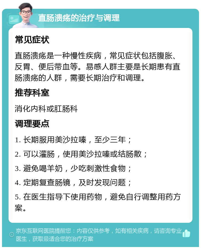 直肠溃疡的治疗与调理 常见症状 直肠溃疡是一种慢性疾病，常见症状包括腹胀、反胃、便后带血等。易感人群主要是长期患有直肠溃疡的人群，需要长期治疗和调理。 推荐科室 消化内科或肛肠科 调理要点 1. 长期服用美沙拉嗪，至少三年； 2. 可以灌肠，使用美沙拉嗪或结肠散； 3. 避免喝羊奶，少吃刺激性食物； 4. 定期复查肠镜，及时发现问题； 5. 在医生指导下使用药物，避免自行调整用药方案。