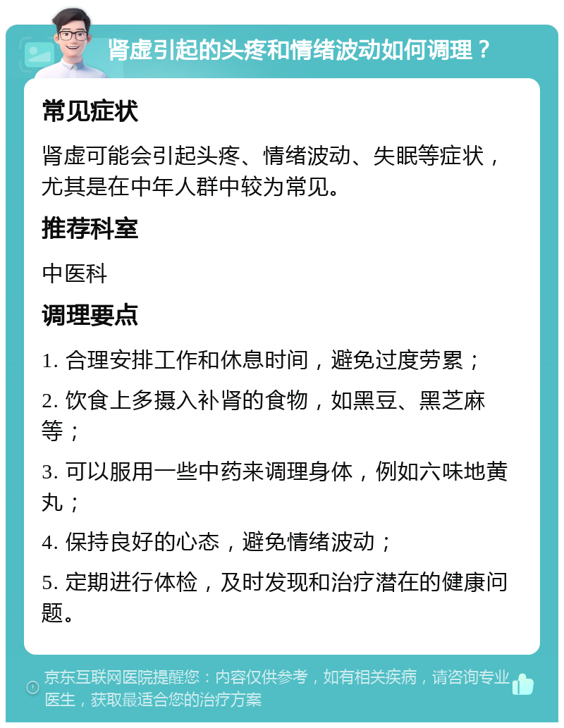 肾虚引起的头疼和情绪波动如何调理？ 常见症状 肾虚可能会引起头疼、情绪波动、失眠等症状，尤其是在中年人群中较为常见。 推荐科室 中医科 调理要点 1. 合理安排工作和休息时间，避免过度劳累； 2. 饮食上多摄入补肾的食物，如黑豆、黑芝麻等； 3. 可以服用一些中药来调理身体，例如六味地黄丸； 4. 保持良好的心态，避免情绪波动； 5. 定期进行体检，及时发现和治疗潜在的健康问题。