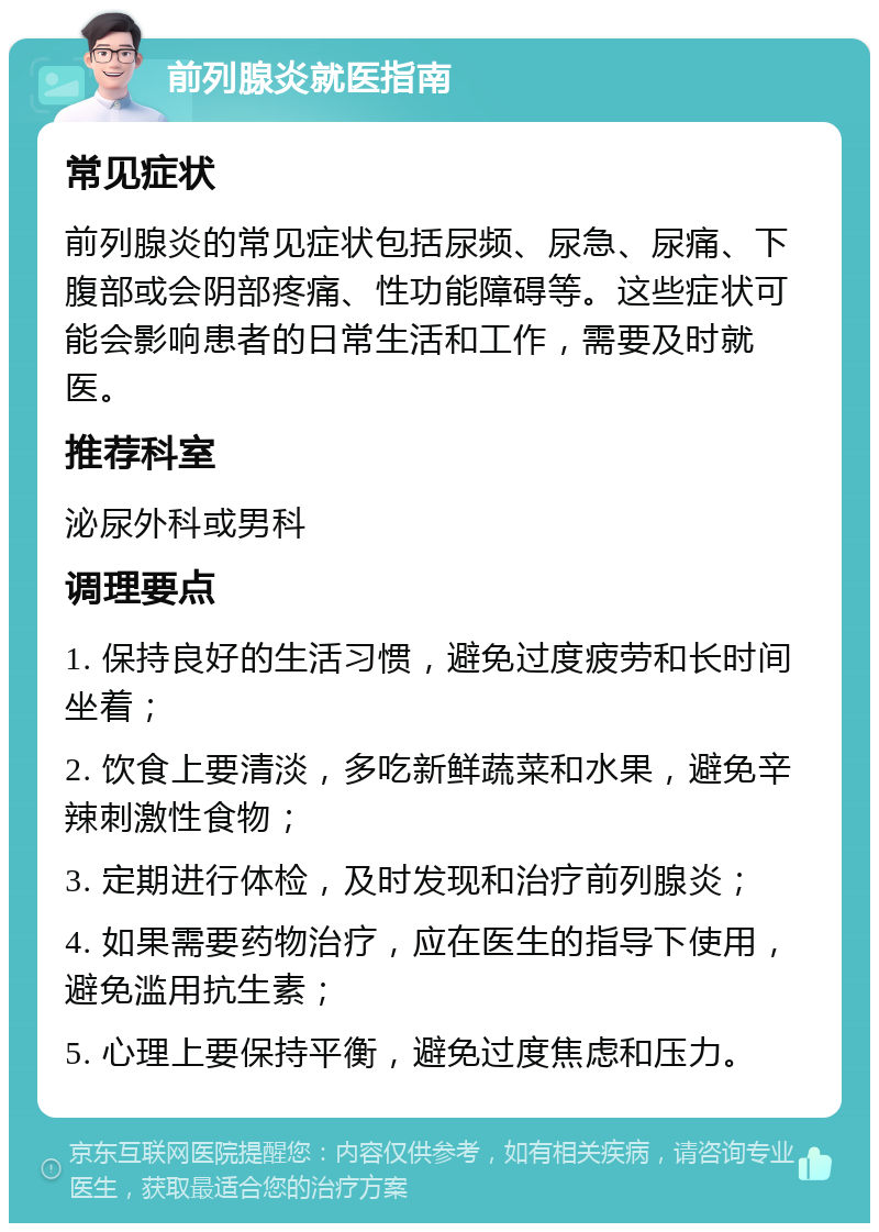 前列腺炎就医指南 常见症状 前列腺炎的常见症状包括尿频、尿急、尿痛、下腹部或会阴部疼痛、性功能障碍等。这些症状可能会影响患者的日常生活和工作，需要及时就医。 推荐科室 泌尿外科或男科 调理要点 1. 保持良好的生活习惯，避免过度疲劳和长时间坐着； 2. 饮食上要清淡，多吃新鲜蔬菜和水果，避免辛辣刺激性食物； 3. 定期进行体检，及时发现和治疗前列腺炎； 4. 如果需要药物治疗，应在医生的指导下使用，避免滥用抗生素； 5. 心理上要保持平衡，避免过度焦虑和压力。