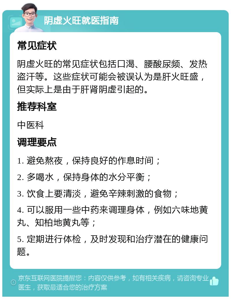 阴虚火旺就医指南 常见症状 阴虚火旺的常见症状包括口渴、腰酸尿频、发热盗汗等。这些症状可能会被误认为是肝火旺盛，但实际上是由于肝肾阴虚引起的。 推荐科室 中医科 调理要点 1. 避免熬夜，保持良好的作息时间； 2. 多喝水，保持身体的水分平衡； 3. 饮食上要清淡，避免辛辣刺激的食物； 4. 可以服用一些中药来调理身体，例如六味地黄丸、知柏地黄丸等； 5. 定期进行体检，及时发现和治疗潜在的健康问题。