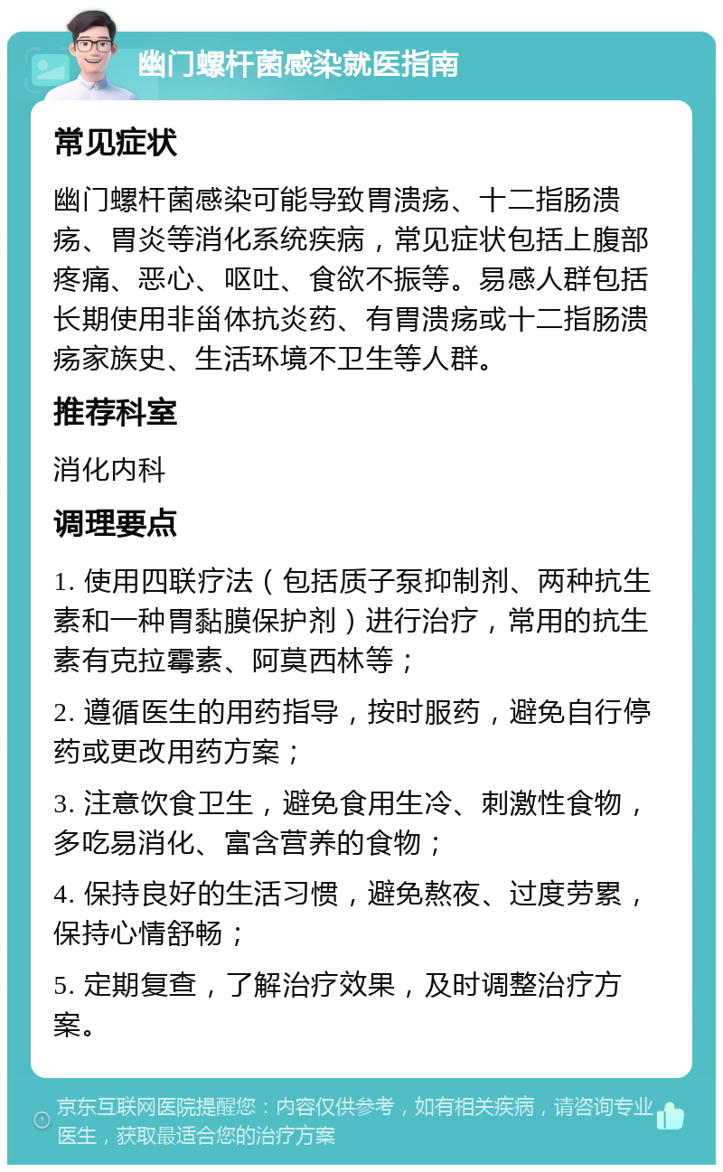 幽门螺杆菌感染就医指南 常见症状 幽门螺杆菌感染可能导致胃溃疡、十二指肠溃疡、胃炎等消化系统疾病，常见症状包括上腹部疼痛、恶心、呕吐、食欲不振等。易感人群包括长期使用非甾体抗炎药、有胃溃疡或十二指肠溃疡家族史、生活环境不卫生等人群。 推荐科室 消化内科 调理要点 1. 使用四联疗法（包括质子泵抑制剂、两种抗生素和一种胃黏膜保护剂）进行治疗，常用的抗生素有克拉霉素、阿莫西林等； 2. 遵循医生的用药指导，按时服药，避免自行停药或更改用药方案； 3. 注意饮食卫生，避免食用生冷、刺激性食物，多吃易消化、富含营养的食物； 4. 保持良好的生活习惯，避免熬夜、过度劳累，保持心情舒畅； 5. 定期复查，了解治疗效果，及时调整治疗方案。