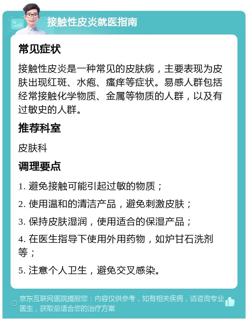 接触性皮炎就医指南 常见症状 接触性皮炎是一种常见的皮肤病，主要表现为皮肤出现红斑、水疱、瘙痒等症状。易感人群包括经常接触化学物质、金属等物质的人群，以及有过敏史的人群。 推荐科室 皮肤科 调理要点 1. 避免接触可能引起过敏的物质； 2. 使用温和的清洁产品，避免刺激皮肤； 3. 保持皮肤湿润，使用适合的保湿产品； 4. 在医生指导下使用外用药物，如炉甘石洗剂等； 5. 注意个人卫生，避免交叉感染。