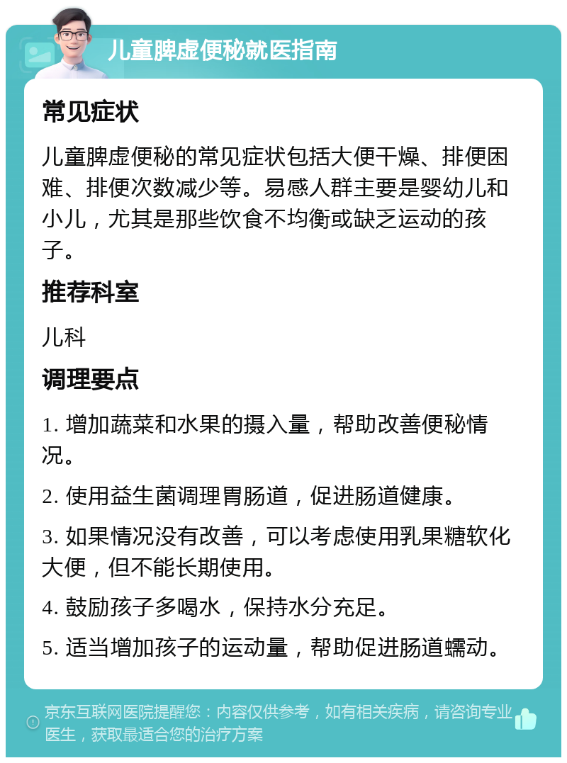 儿童脾虚便秘就医指南 常见症状 儿童脾虚便秘的常见症状包括大便干燥、排便困难、排便次数减少等。易感人群主要是婴幼儿和小儿，尤其是那些饮食不均衡或缺乏运动的孩子。 推荐科室 儿科 调理要点 1. 增加蔬菜和水果的摄入量，帮助改善便秘情况。 2. 使用益生菌调理胃肠道，促进肠道健康。 3. 如果情况没有改善，可以考虑使用乳果糖软化大便，但不能长期使用。 4. 鼓励孩子多喝水，保持水分充足。 5. 适当增加孩子的运动量，帮助促进肠道蠕动。