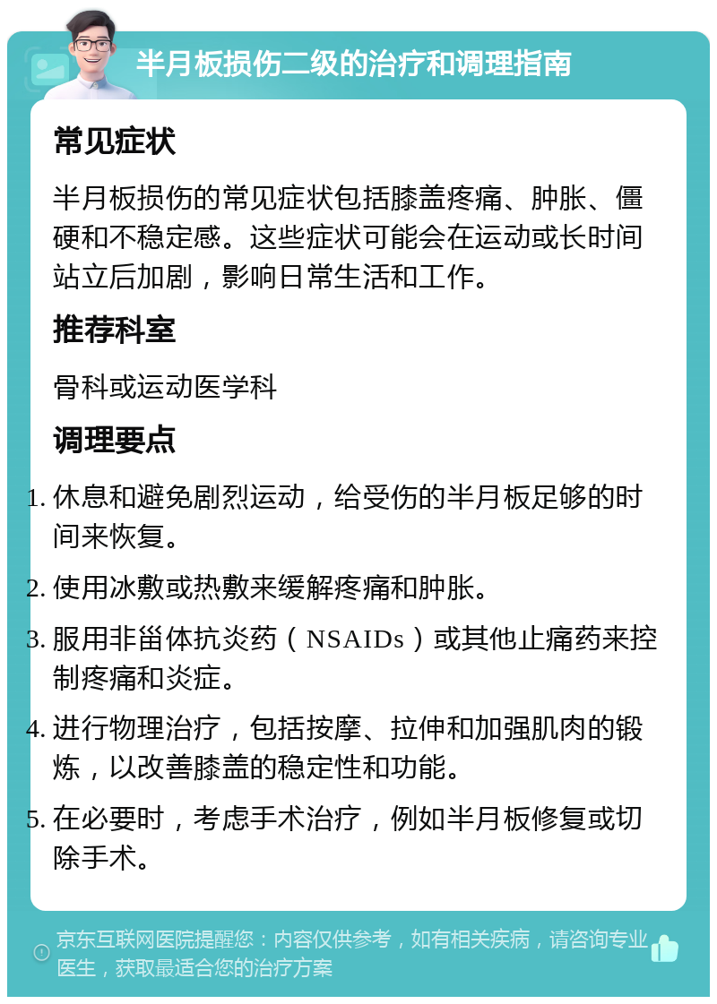 半月板损伤二级的治疗和调理指南 常见症状 半月板损伤的常见症状包括膝盖疼痛、肿胀、僵硬和不稳定感。这些症状可能会在运动或长时间站立后加剧，影响日常生活和工作。 推荐科室 骨科或运动医学科 调理要点 休息和避免剧烈运动，给受伤的半月板足够的时间来恢复。 使用冰敷或热敷来缓解疼痛和肿胀。 服用非甾体抗炎药（NSAIDs）或其他止痛药来控制疼痛和炎症。 进行物理治疗，包括按摩、拉伸和加强肌肉的锻炼，以改善膝盖的稳定性和功能。 在必要时，考虑手术治疗，例如半月板修复或切除手术。