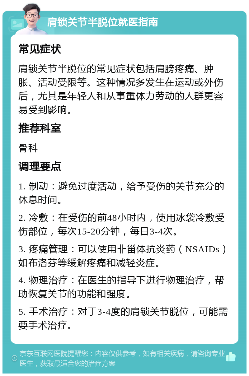 肩锁关节半脱位就医指南 常见症状 肩锁关节半脱位的常见症状包括肩膀疼痛、肿胀、活动受限等。这种情况多发生在运动或外伤后，尤其是年轻人和从事重体力劳动的人群更容易受到影响。 推荐科室 骨科 调理要点 1. 制动：避免过度活动，给予受伤的关节充分的休息时间。 2. 冷敷：在受伤的前48小时内，使用冰袋冷敷受伤部位，每次15-20分钟，每日3-4次。 3. 疼痛管理：可以使用非甾体抗炎药（NSAIDs）如布洛芬等缓解疼痛和减轻炎症。 4. 物理治疗：在医生的指导下进行物理治疗，帮助恢复关节的功能和强度。 5. 手术治疗：对于3-4度的肩锁关节脱位，可能需要手术治疗。