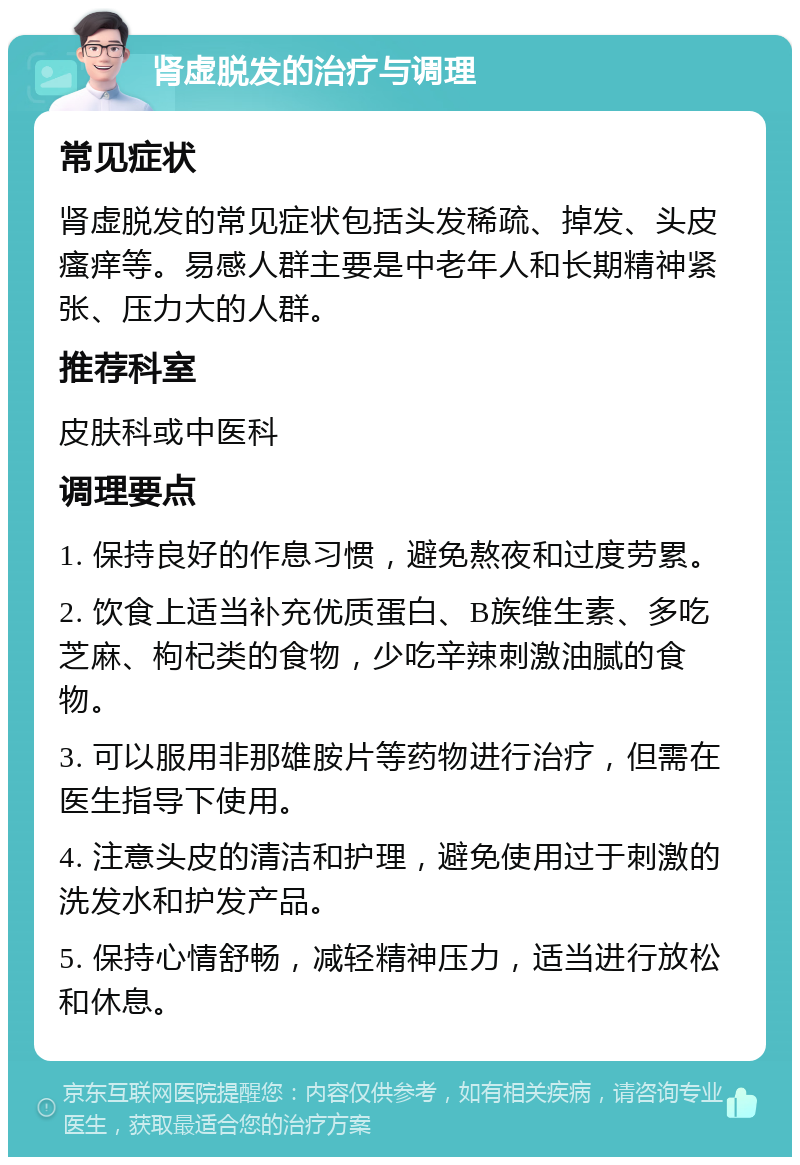 肾虚脱发的治疗与调理 常见症状 肾虚脱发的常见症状包括头发稀疏、掉发、头皮瘙痒等。易感人群主要是中老年人和长期精神紧张、压力大的人群。 推荐科室 皮肤科或中医科 调理要点 1. 保持良好的作息习惯，避免熬夜和过度劳累。 2. 饮食上适当补充优质蛋白、B族维生素、多吃芝麻、枸杞类的食物，少吃辛辣刺激油腻的食物。 3. 可以服用非那雄胺片等药物进行治疗，但需在医生指导下使用。 4. 注意头皮的清洁和护理，避免使用过于刺激的洗发水和护发产品。 5. 保持心情舒畅，减轻精神压力，适当进行放松和休息。