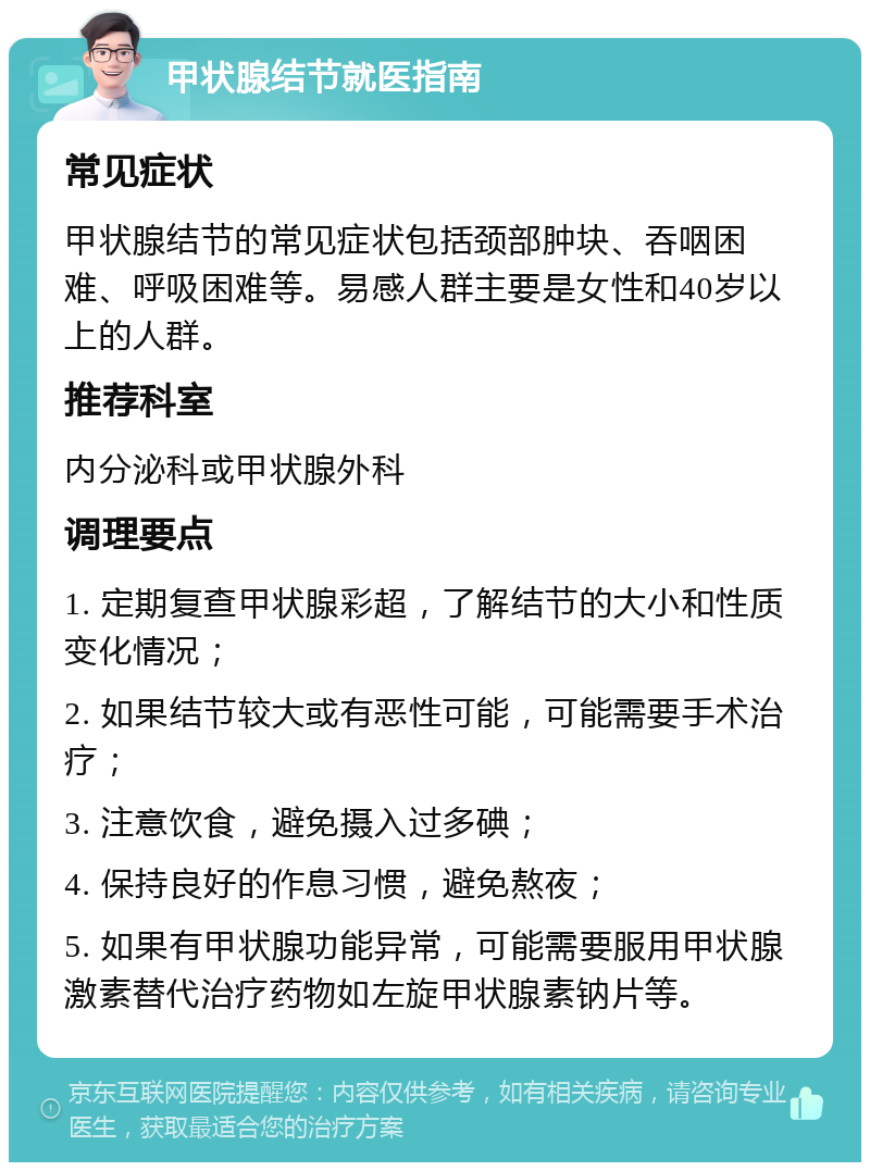 甲状腺结节就医指南 常见症状 甲状腺结节的常见症状包括颈部肿块、吞咽困难、呼吸困难等。易感人群主要是女性和40岁以上的人群。 推荐科室 内分泌科或甲状腺外科 调理要点 1. 定期复查甲状腺彩超，了解结节的大小和性质变化情况； 2. 如果结节较大或有恶性可能，可能需要手术治疗； 3. 注意饮食，避免摄入过多碘； 4. 保持良好的作息习惯，避免熬夜； 5. 如果有甲状腺功能异常，可能需要服用甲状腺激素替代治疗药物如左旋甲状腺素钠片等。