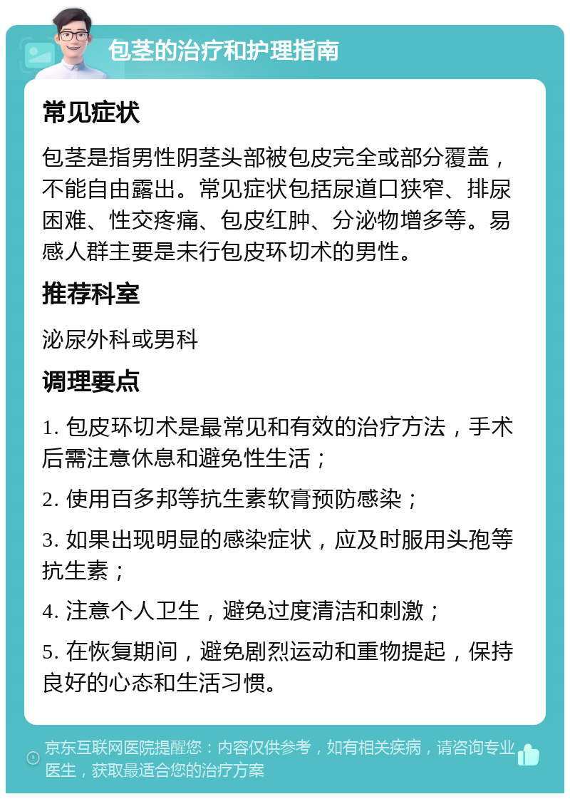 包茎的治疗和护理指南 常见症状 包茎是指男性阴茎头部被包皮完全或部分覆盖，不能自由露出。常见症状包括尿道口狭窄、排尿困难、性交疼痛、包皮红肿、分泌物增多等。易感人群主要是未行包皮环切术的男性。 推荐科室 泌尿外科或男科 调理要点 1. 包皮环切术是最常见和有效的治疗方法，手术后需注意休息和避免性生活； 2. 使用百多邦等抗生素软膏预防感染； 3. 如果出现明显的感染症状，应及时服用头孢等抗生素； 4. 注意个人卫生，避免过度清洁和刺激； 5. 在恢复期间，避免剧烈运动和重物提起，保持良好的心态和生活习惯。