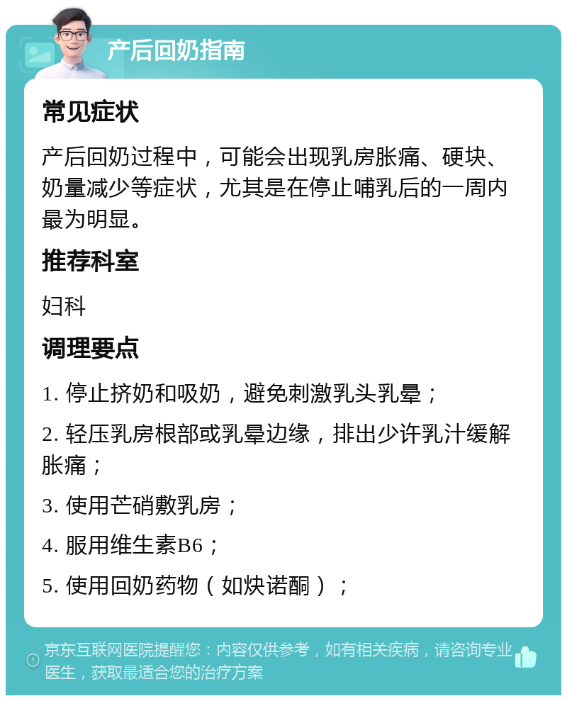 产后回奶指南 常见症状 产后回奶过程中，可能会出现乳房胀痛、硬块、奶量减少等症状，尤其是在停止哺乳后的一周内最为明显。 推荐科室 妇科 调理要点 1. 停止挤奶和吸奶，避免刺激乳头乳晕； 2. 轻压乳房根部或乳晕边缘，排出少许乳汁缓解胀痛； 3. 使用芒硝敷乳房； 4. 服用维生素B6； 5. 使用回奶药物（如炔诺酮）；