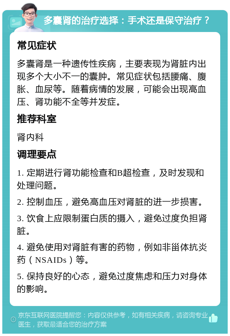 多囊肾的治疗选择：手术还是保守治疗？ 常见症状 多囊肾是一种遗传性疾病，主要表现为肾脏内出现多个大小不一的囊肿。常见症状包括腰痛、腹胀、血尿等。随着病情的发展，可能会出现高血压、肾功能不全等并发症。 推荐科室 肾内科 调理要点 1. 定期进行肾功能检查和B超检查，及时发现和处理问题。 2. 控制血压，避免高血压对肾脏的进一步损害。 3. 饮食上应限制蛋白质的摄入，避免过度负担肾脏。 4. 避免使用对肾脏有害的药物，例如非甾体抗炎药（NSAIDs）等。 5. 保持良好的心态，避免过度焦虑和压力对身体的影响。