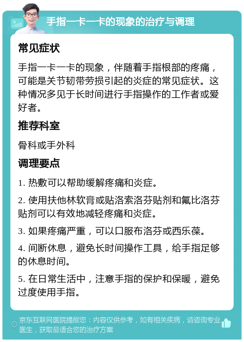 手指一卡一卡的现象的治疗与调理 常见症状 手指一卡一卡的现象，伴随着手指根部的疼痛，可能是关节韧带劳损引起的炎症的常见症状。这种情况多见于长时间进行手指操作的工作者或爱好者。 推荐科室 骨科或手外科 调理要点 1. 热敷可以帮助缓解疼痛和炎症。 2. 使用扶他林软膏或贴洛索洛芬贴剂和氟比洛芬贴剂可以有效地减轻疼痛和炎症。 3. 如果疼痛严重，可以口服布洛芬或西乐葆。 4. 间断休息，避免长时间操作工具，给手指足够的休息时间。 5. 在日常生活中，注意手指的保护和保暖，避免过度使用手指。