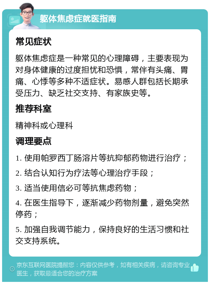 躯体焦虑症就医指南 常见症状 躯体焦虑症是一种常见的心理障碍，主要表现为对身体健康的过度担忧和恐惧，常伴有头痛、胃痛、心悸等多种不适症状。易感人群包括长期承受压力、缺乏社交支持、有家族史等。 推荐科室 精神科或心理科 调理要点 1. 使用帕罗西丁肠溶片等抗抑郁药物进行治疗； 2. 结合认知行为疗法等心理治疗手段； 3. 适当使用信必可等抗焦虑药物； 4. 在医生指导下，逐渐减少药物剂量，避免突然停药； 5. 加强自我调节能力，保持良好的生活习惯和社交支持系统。