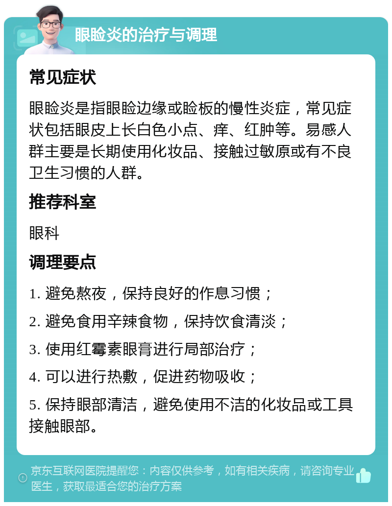 眼睑炎的治疗与调理 常见症状 眼睑炎是指眼睑边缘或睑板的慢性炎症，常见症状包括眼皮上长白色小点、痒、红肿等。易感人群主要是长期使用化妆品、接触过敏原或有不良卫生习惯的人群。 推荐科室 眼科 调理要点 1. 避免熬夜，保持良好的作息习惯； 2. 避免食用辛辣食物，保持饮食清淡； 3. 使用红霉素眼膏进行局部治疗； 4. 可以进行热敷，促进药物吸收； 5. 保持眼部清洁，避免使用不洁的化妆品或工具接触眼部。