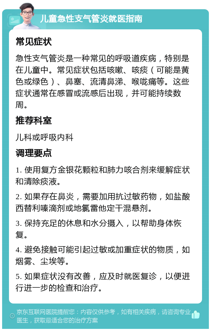 儿童急性支气管炎就医指南 常见症状 急性支气管炎是一种常见的呼吸道疾病，特别是在儿童中。常见症状包括咳嗽、咳痰（可能是黄色或绿色）、鼻塞、流清鼻涕、喉咙痛等。这些症状通常在感冒或流感后出现，并可能持续数周。 推荐科室 儿科或呼吸内科 调理要点 1. 使用复方金银花颗粒和肺力咳合剂来缓解症状和清除痰液。 2. 如果存在鼻炎，需要加用抗过敏药物，如盐酸西替利嗪滴剂或地氯雷他定干混悬剂。 3. 保持充足的休息和水分摄入，以帮助身体恢复。 4. 避免接触可能引起过敏或加重症状的物质，如烟雾、尘埃等。 5. 如果症状没有改善，应及时就医复诊，以便进行进一步的检查和治疗。