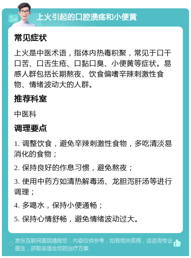 上火引起的口腔溃疡和小便黄 常见症状 上火是中医术语，指体内热毒积聚，常见于口干口苦、口舌生疮、口黏口臭、小便黄等症状。易感人群包括长期熬夜、饮食偏嗜辛辣刺激性食物、情绪波动大的人群。 推荐科室 中医科 调理要点 1. 调整饮食，避免辛辣刺激性食物，多吃清淡易消化的食物； 2. 保持良好的作息习惯，避免熬夜； 3. 使用中药方如清热解毒汤、龙胆泻肝汤等进行调理； 4. 多喝水，保持小便通畅； 5. 保持心情舒畅，避免情绪波动过大。